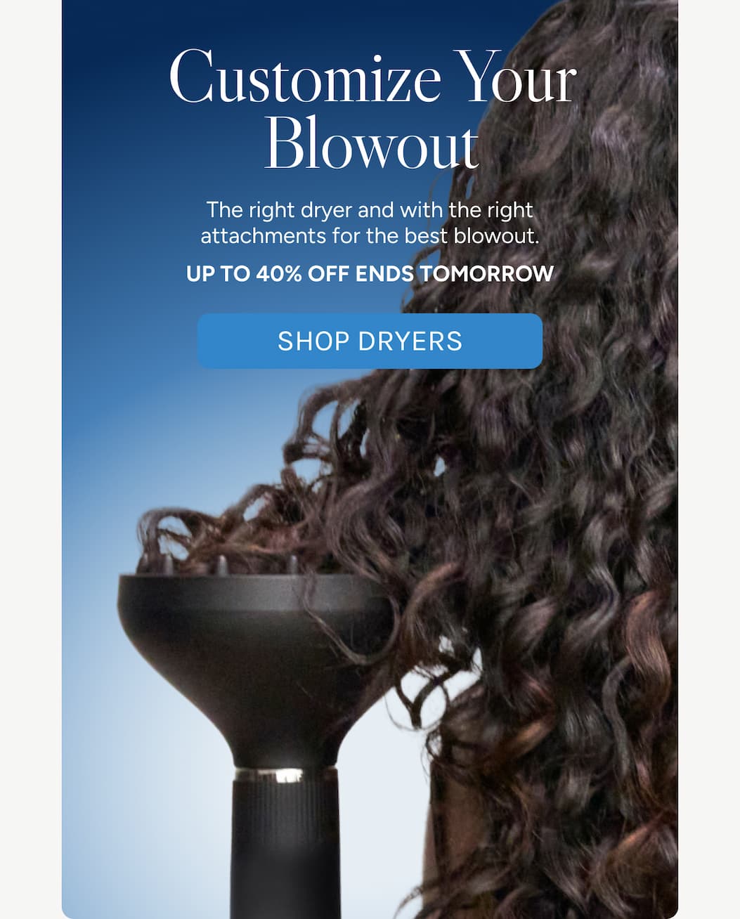 Customize Your Blowout - The right dryer and with the right attachments for the best blowout. - UP TO 40% off ends tomorrow. - Shop Dryers