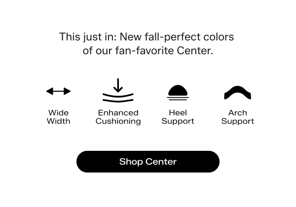 This just in: New fall-perfect colors of our fan-favorite Center. Comfort feature icons and labels include the following: Wide Width. Enhanced Cushioning. Heel Support. Arch Support. Shop Center