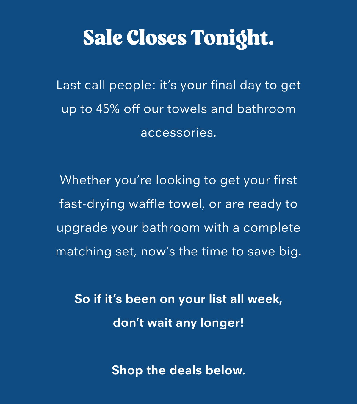 Sale closes tonight. Last call people: it’s your final day to get up to 45% off our towels and bathroom accessories.  Whether you’re looking to get your first fast-drying waffle towel, or are ready to upgrade your bathroom with a complete matching set, now’s the time to save big.  So if it’s been on your list all week, don’t wait any longer!  Shop the deals below.