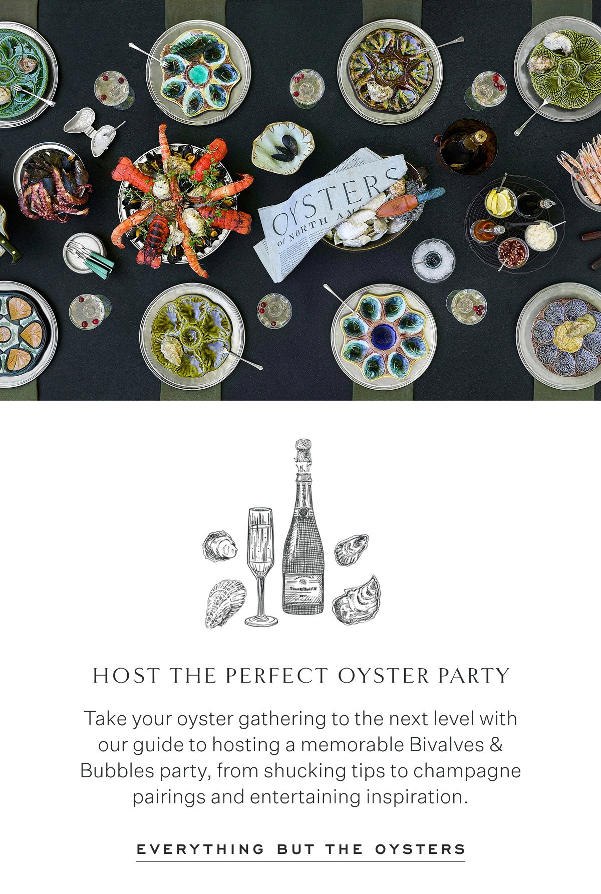 Host the Perfect Oyster Party Take your oyster gathering to the next level with our guide to hosting a memorable Bivalves & Bubbles party, from shucking tips to champagne pairings and entertaining inspiration. Everything but the oysters