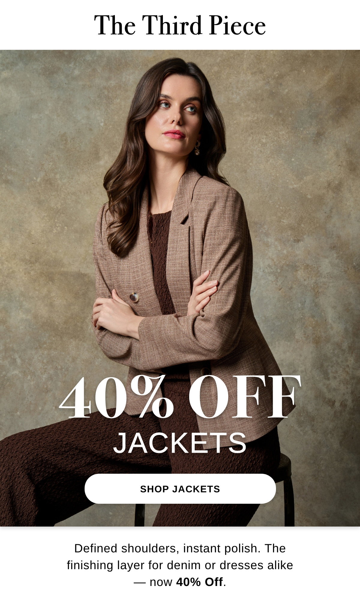 The Third Piece 40% OFF JACKETS Defined shoulders, instant polish. The finishing layer for denim or dresses alike - now 40% Off. - SHOP JACKETS >>