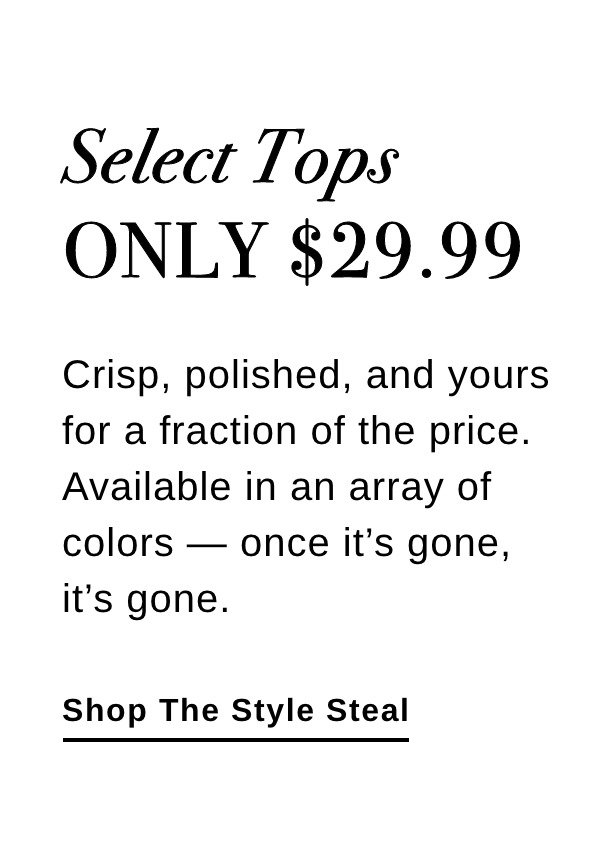 Select Tops ONLY $29.99 Crisp, polished, and yours for a fraction of the price. Available in an array of colors - once it's gone, it's gone. - Shop The Style Steal! >>