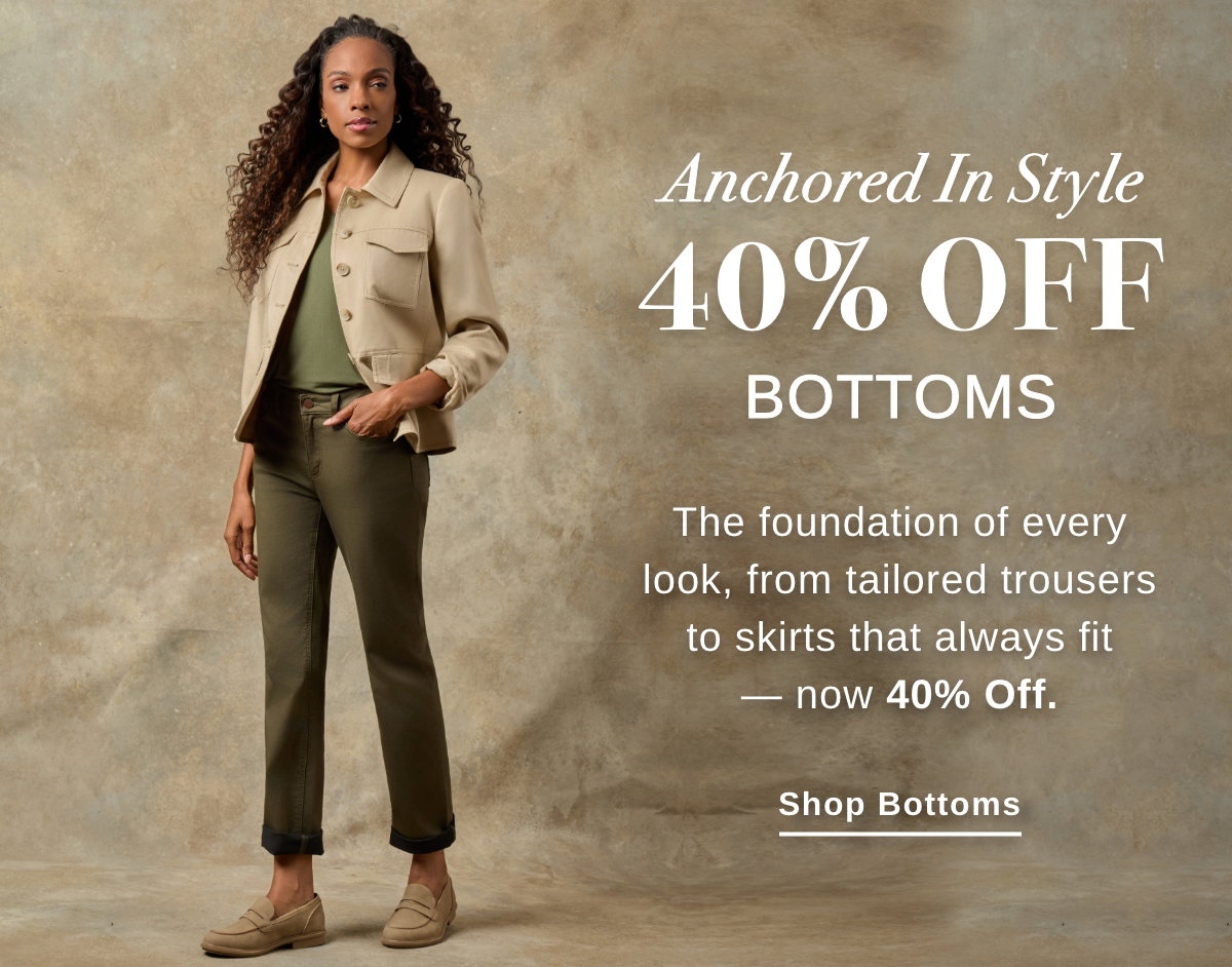 Anchored In Style 440% OFF BOTTOMS The foundation of every look, from tailored trousers to skirts that always fir - now 40% Off. - Shop Bottoms >>