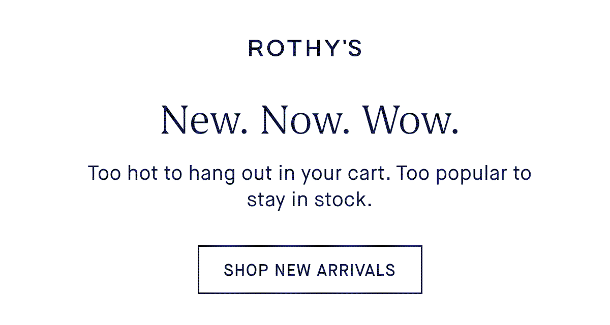New. Now. Wow. Body: Too hot to hang out in your cart. Too popular to stay in stock. SHOP NEW ARRIVALS