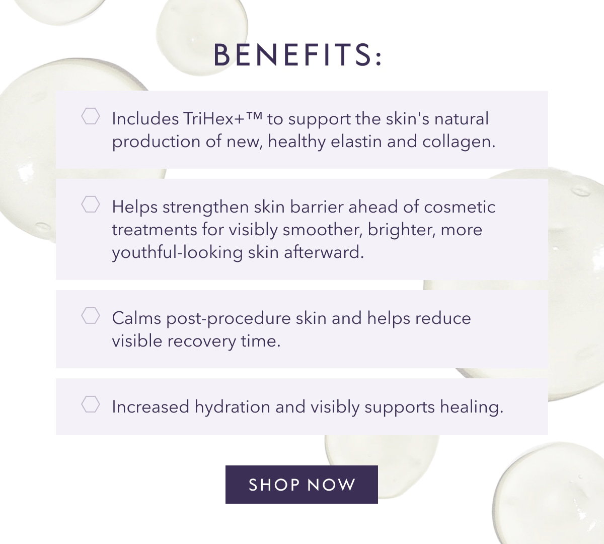 BENEFITS: Includes TriHex+M
 to support the skin's natural production of new, healthy elastin and collagen. Helps strengthen skin barrier ahead of cosmetic treatments for visibly smoother, brighter, more youthful-looking skin afterward. Calms post-procedure skin and helps reduce visible recovery time. Increased hydration and visibly supports healing. SHOP NOW