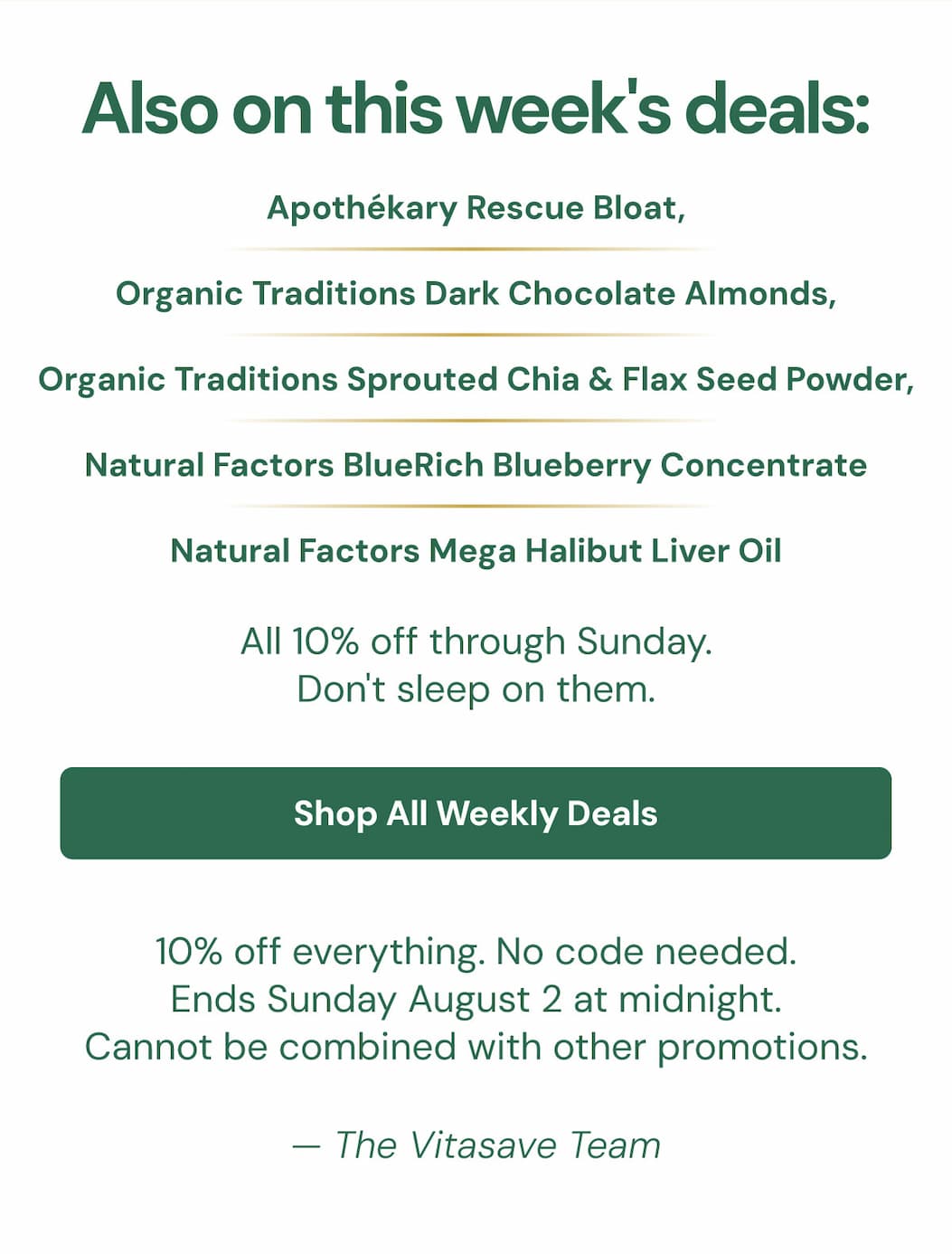 Also on this week's deals: Apothékary Rescue Bloat, Organic Traditions Dark Chocolate Almonds, Organic Traditions Sprouted Chia & Flax Seed Powder, Natural Factors BlueRich Blueberry Concentrate, and Natural Factors Mega Halibut Liver Oil.  All 10% off through Sunday. Don't sleep on them.  Shop All Weekly Wellness Deals → 10% off everything. No code needed. Ends Sunday August 2 at midnight.  Cannot be combined with other promotions.