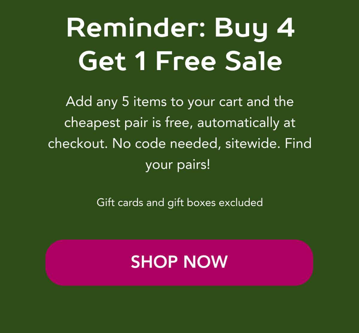 Reminder: Buy 4 Get 1 Free Sale  Add any 5 items to your cart and the cheapest pair is free, automatically at checkout. No code needed, sitewide. Find your pairs!   Gift cards and gift boxes excluded    SHOP NOW