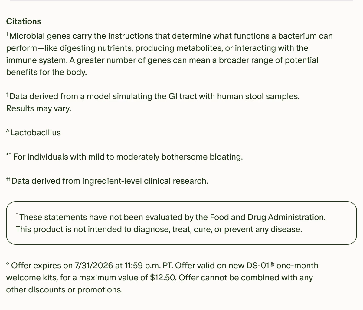 Citations | ¹Microbial genes carry the instructions that determine what functions a bacterium can perform—like digesting nutrients, producing metabolites, or interacting with the immune system. A greater number of genes can mean a broader range of potential benefits for the body. | †Data derived from a model simulating the GI tract with human stool samples. Results may vary. | ΔLactobacillus | **For individuals with mild to moderately bothersome bloating. | ††Data derived from ingredient-level clinical research. | °These statements have not been evaluated by the Food and Drug Administration. This product is not intended to diagnose, treat, cure, or prevent any disease. | ◊Offer expires on 7/31/2026 at 11:59 p.m. PT. Offer valid on new DS-01® one-month welcome kits, for a maximum value of $12.50. Offer cannot be combined with any other discounts or promotions.