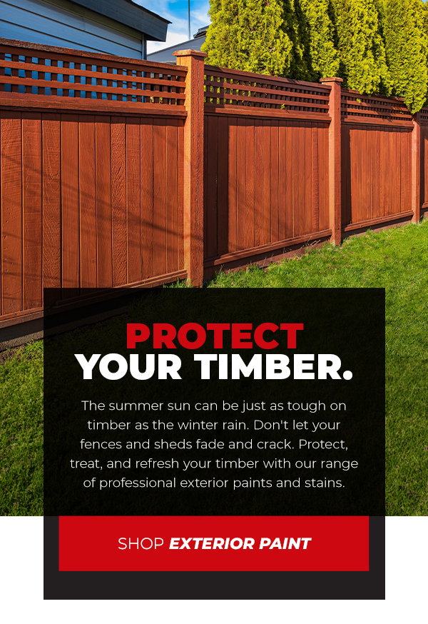 Protect Your Timber.The summer sun can be just as tough on timber as the winter rain. Don't let your fences and sheds fade and crack. Protect, treat, and refresh your timber with our range of professional exterior paints and stains.