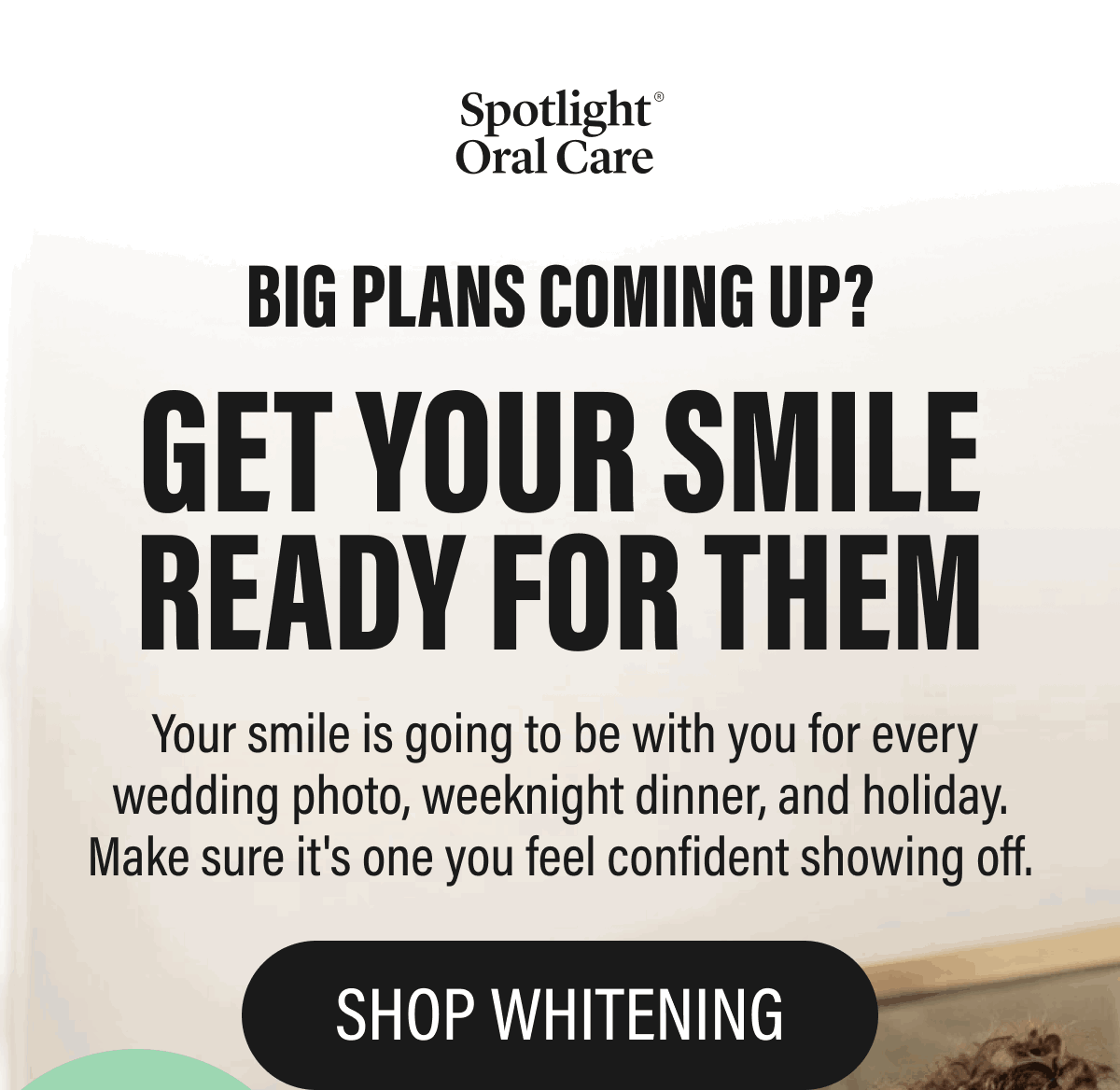 BIG PLANS COMING UP?  GET YOUR SMILE READY FOR THEM  Your smile is going to be with you for every wedding photo, weeknight dinner, and holiday. Make sure it's one you feel confident showing off.