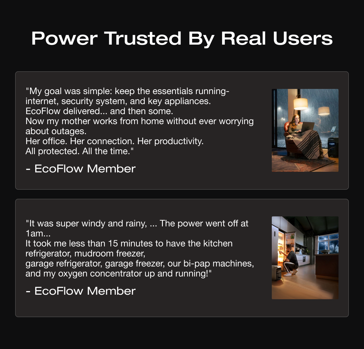 Power Trusted By Real Users """My goal was simple: keep the essentials running-internet, security system, and key appliances. EcoFlow delivered... and then some. Now my mother works from home without ever worrying about outages. Her office. Her connection. Her productivity. All protected. All the time."" - EcoFlow Member" """It was super windy and rainy, ... The power went off at 1am... It took me less than 15 minutes to have the kitchen refrigerator, mudroom freezer, garage refrigerator, garage freezer, our bi-pap machines, and my oxygen concentrator up and running!"" - EcoFlow Member"	