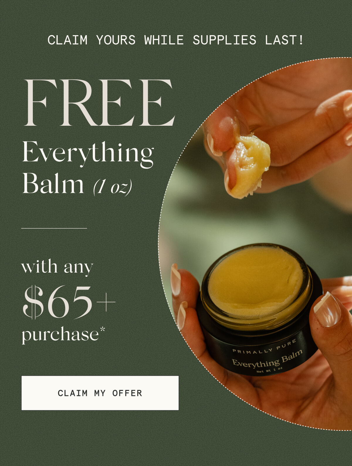 Claim yours while supplies last!  FREE Everything Balm (1 oz)  with any $65+ purchase*  [CLAIM MY OFFER]