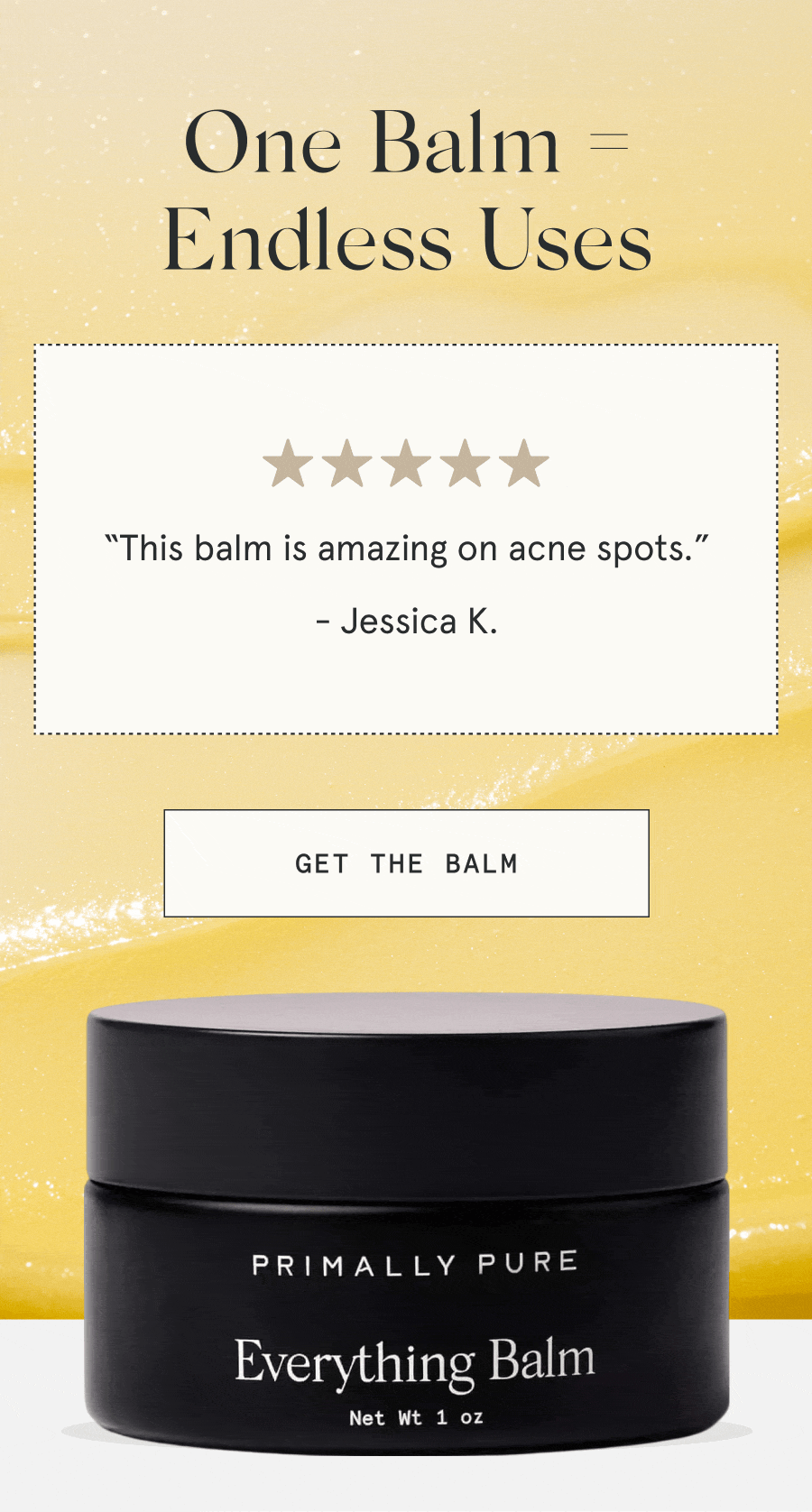 One Balm = Endless Uses “This balm is amazing on acne spots.” - Jessica K. “I have been loving it for the dermatitis under my eyes.” - Rachel S. “This has worked wonders on our daughter’s eczema!” - Allison G. “This balm has really done a nice job of reducing inflamed skin overnight.” - Andrea A. “Great for razor burn!” - Kimberley C. [GET THE BALM]