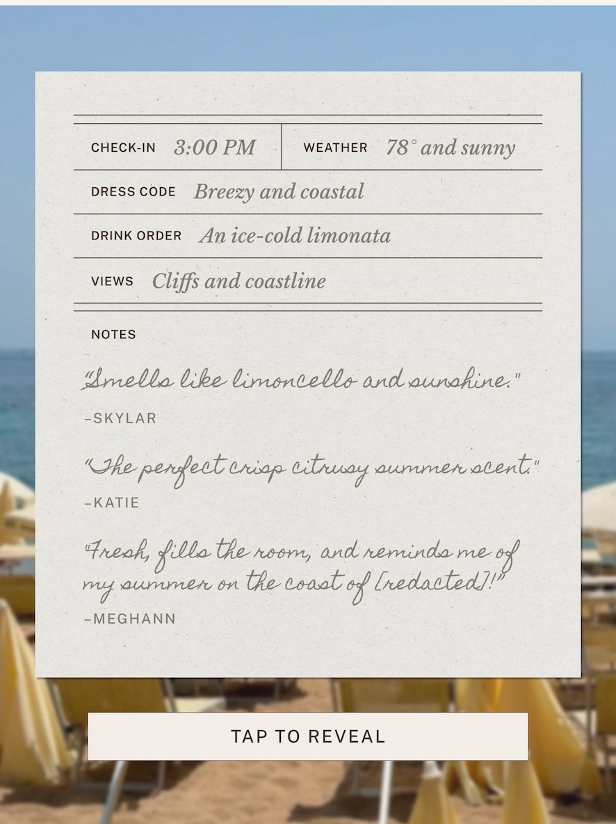 Check-In: 3:00 PM  Weather: 78° and sunny  Dress Code: Breezy and coastal.  Drink Order: An ice-cold limonata.  View: Cliffs and coastline.    "Smells like limoncello and sunshine." -Skyler  "The perfect crisp citrusy summer scent." -Katie  "Fresh, fills the room, and reminds me of my summer on the coast of [REDACTED]! -Meghann