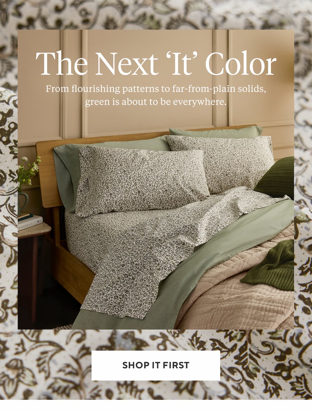THE NEXT 'IT' COLOR From flourishing patterns to far-from-plain solids, green is about to be everywhere. Shop it First >