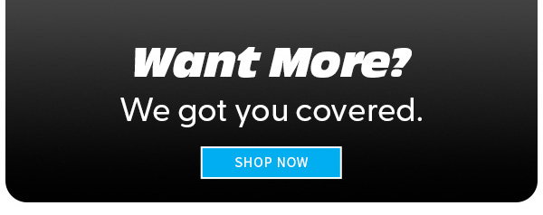 WANT MORE? WE GOT YOU COVERED. SHOP NOW 