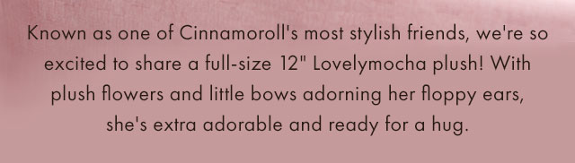 Known as one of Cinnamoroll's most stylish friends, we're so excited to share a full-size 12" Lovelymocha plush! With plush flowers and little bows adorning her floppy ears, she's extra adorable and ready for a hug.