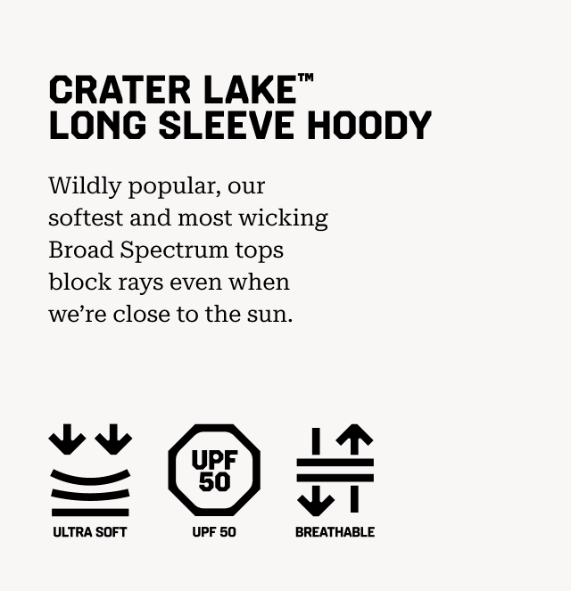 CRATER LAKE™ LONG SLEEVE HOODY Wildly popular, our softest and most wicking Broad Spectrum tops block rays even when we’re close to the sun. Ultra soft, UPF 50, Breathable.