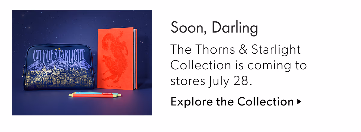 Soon, Darling | The Thorns & Starlight Collection is coming to stores July 28.