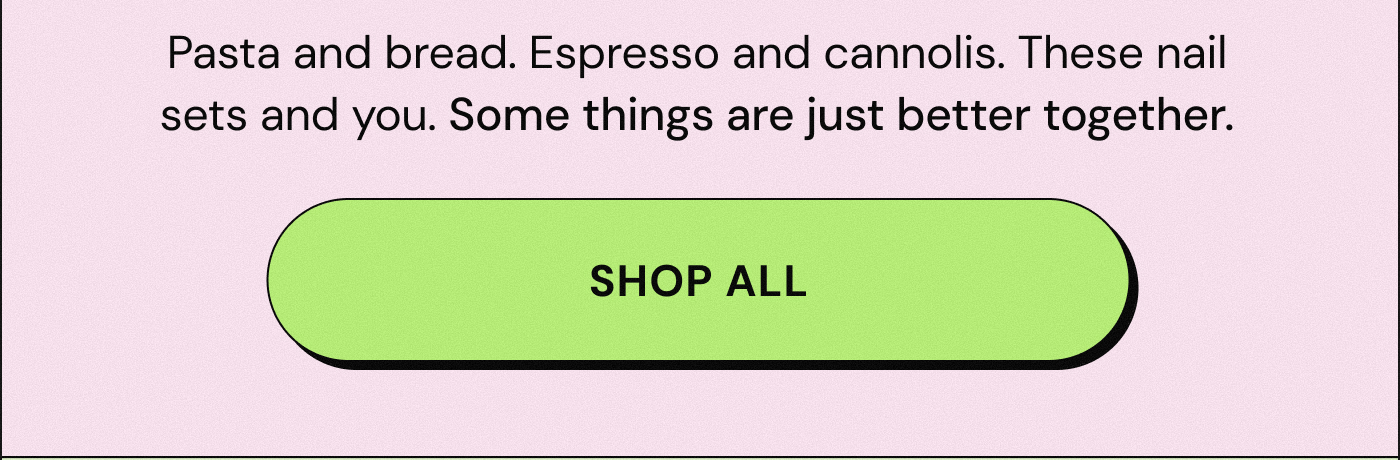 Pasta and bread. Espresso and cannolis. These nail sets and you. Some things are just better together. SHOP ALL