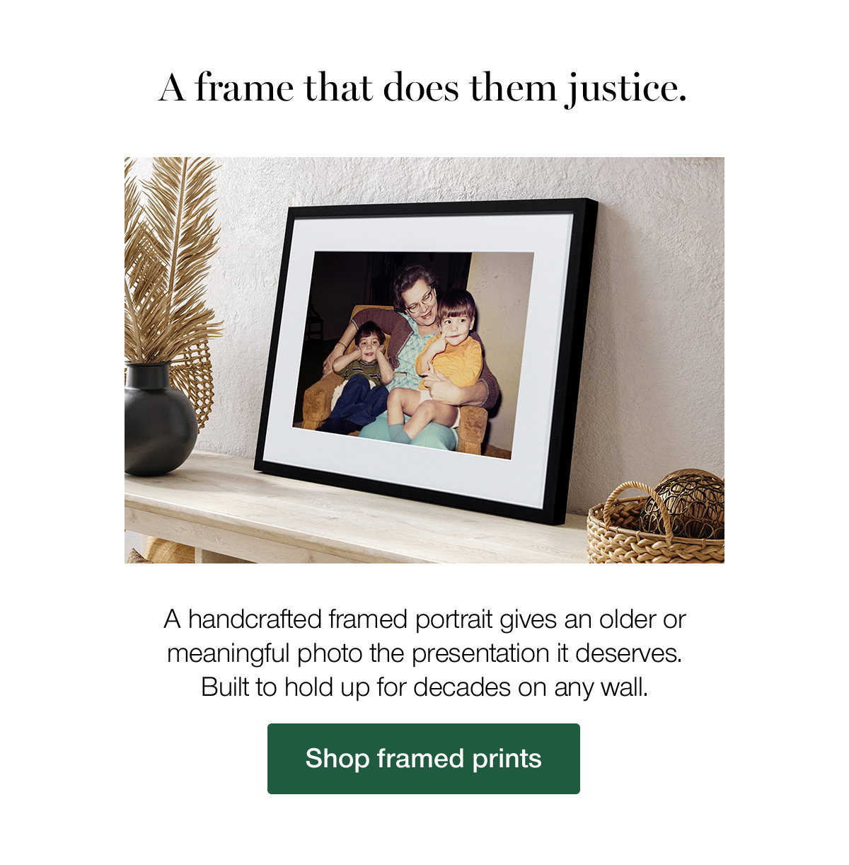 A frame that does them justice. A handcrafted framed portrait gives an older or meaningful photo the presentation it deserves. Built to hold up for decades on any wall. Shop framed prints.