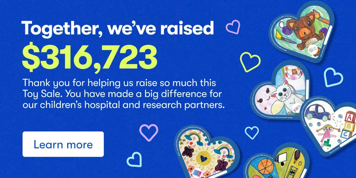Together, we've raised $316,723. Thank you for helping us raise so much this Toy Sale. You have made a big difference for our children's hospital and research partners. 