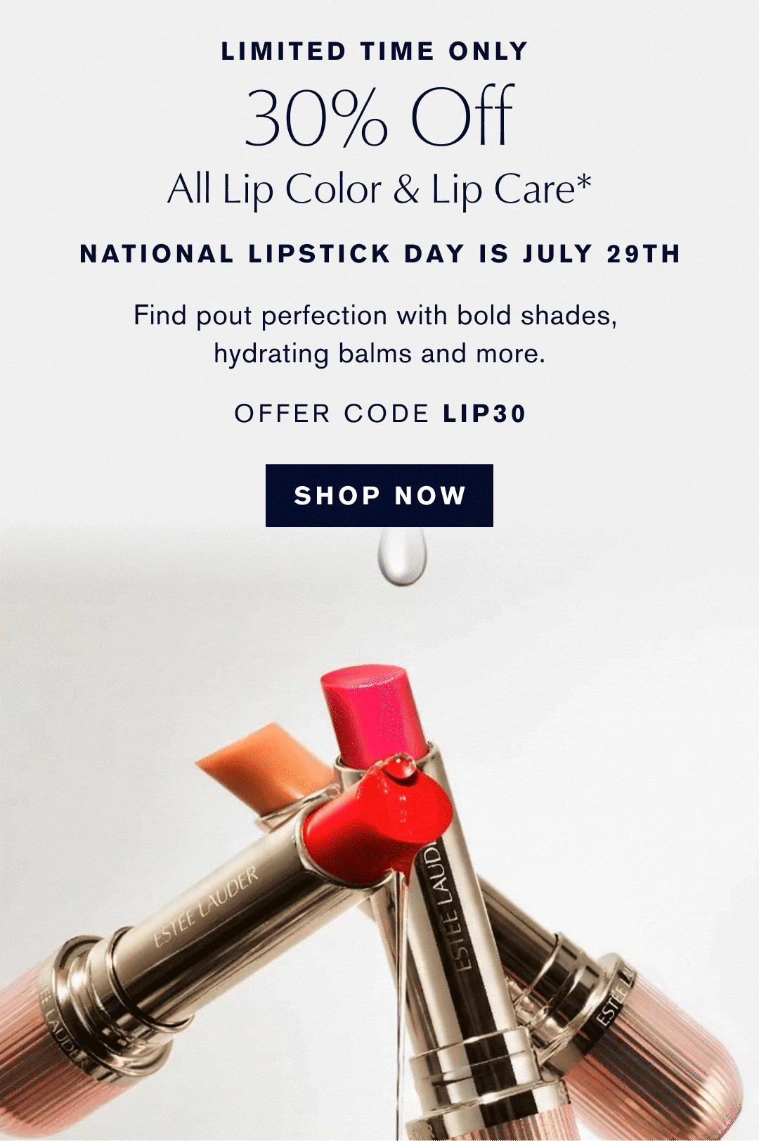 LIMITED TIME ONLY | 30% Off | All Lip Color & Lip Care* | NATIONAL LIPSTICK DAY IS JULY 29TH | Find pout perfection with bold shades, hydrating balms and more. | OFFER CODE LIP30 | SHOP NOW