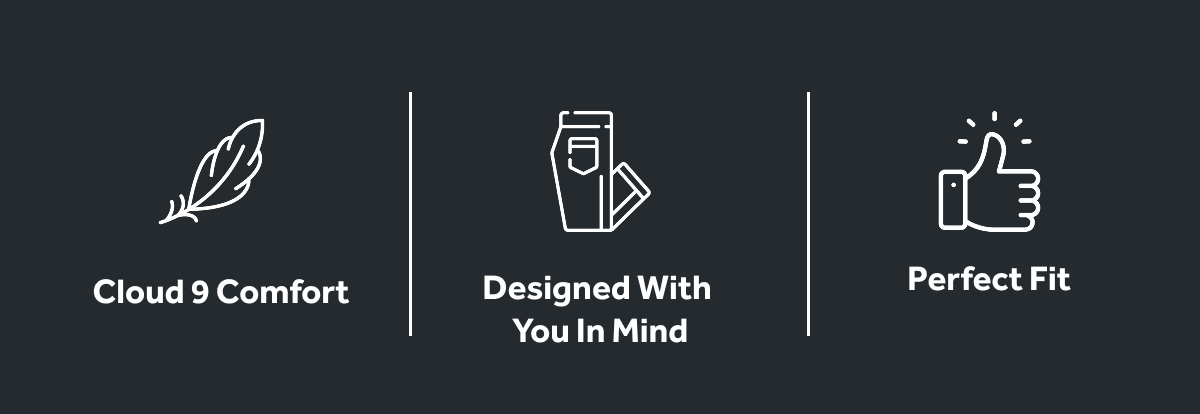 Cloud 9 Comfort | Designed With You In Mind | Perfect Fit