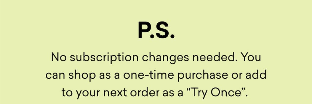 No subscription changes needed. You can shop as a one-time purchase or add to your next order as a “Try Once”. 