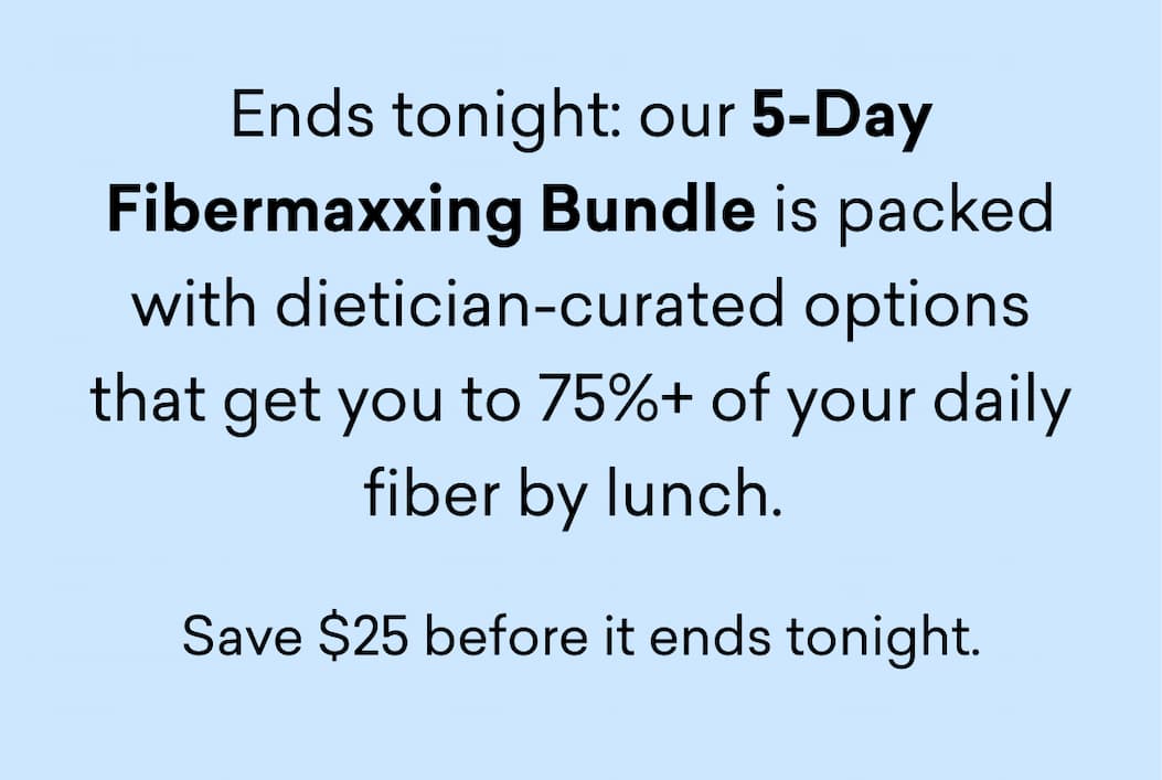Ends tonight: our 5-Day Fibermaxxing Bundle is packed with dietician-curated options that get you to 75%+ of your daily fiber by lunch. Save $25 before it ends tonight.