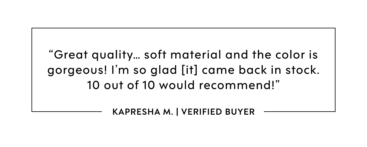GREAT QUALITY... SOFT MATERIAL AND THE COLOR IS GORGEOUS! I'M SO GLAD [IT] CAME BACK IN STOCK. 10 OUT OF 10 WOULD RECOMMEND KAPRESHA M VERIFIED BUYER