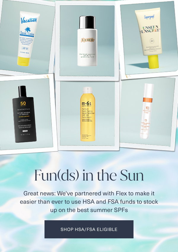 funds in the sun. great news. we've partnered with flex to make it easier than ever to use hsa and fsa funds to stock up on the best summer spfs.  shop hsa fsa eligible. the background is of a light aqua color looking pool water with 6 polaroid images of assorted eligible hsa fsa products overlayed