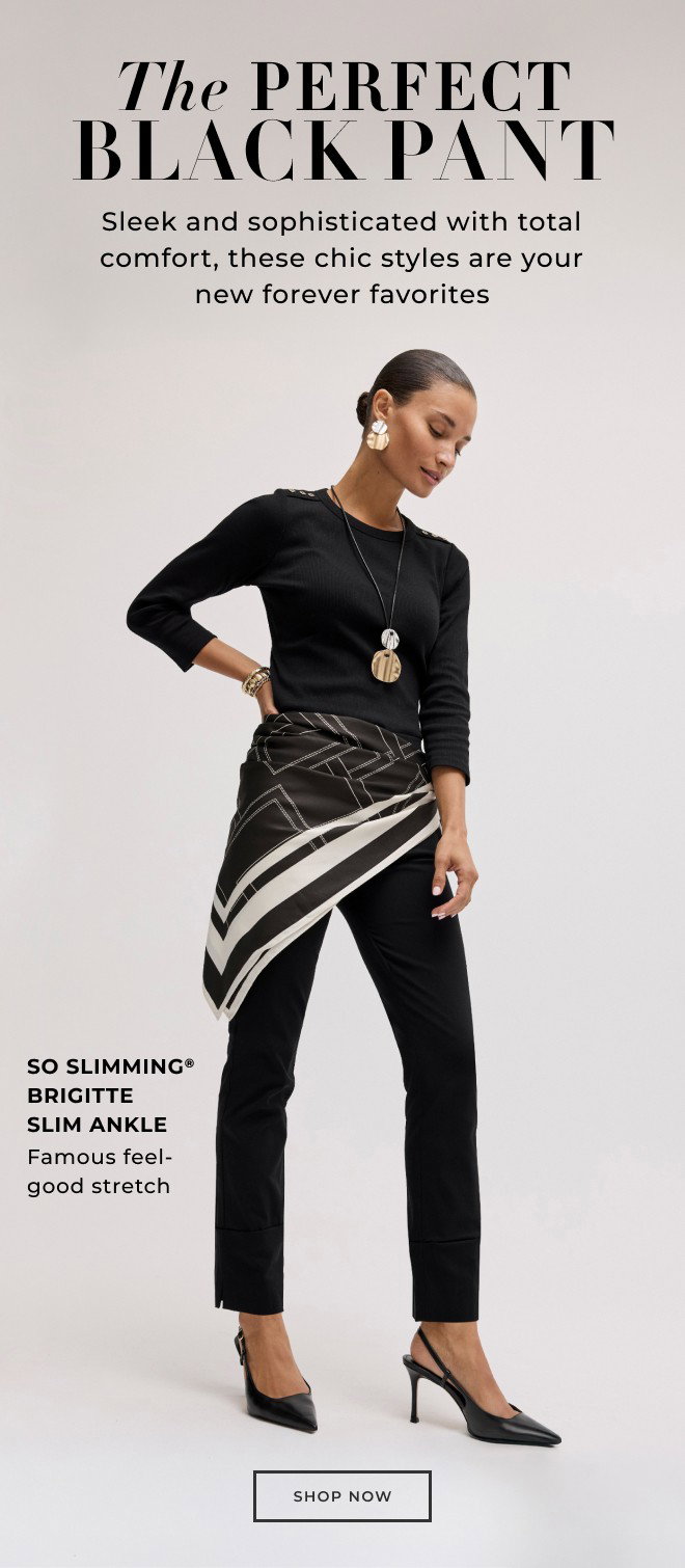 THE PERFECT BLACK PANT. SLEEK AND SOPHISTICATED WTIH TOTAL COMFORT, THESE CHIC STYLES ARE YOUR NEW FOREVER FAVORITES. SHOP NOW.