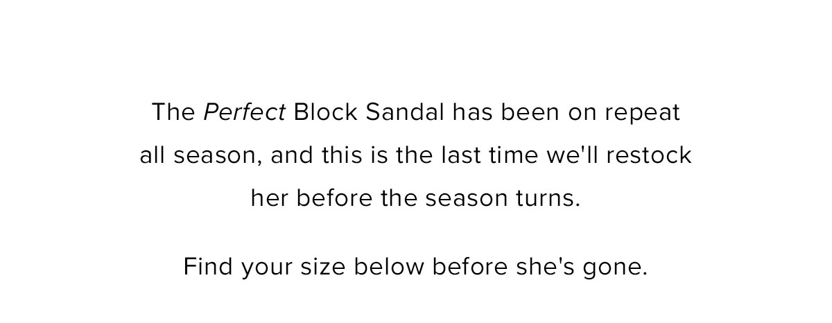 The Perfect Block Sandal has been on repeat all season, and this is the last time we'll restock her before the season turns. Find your size below before she's gone.