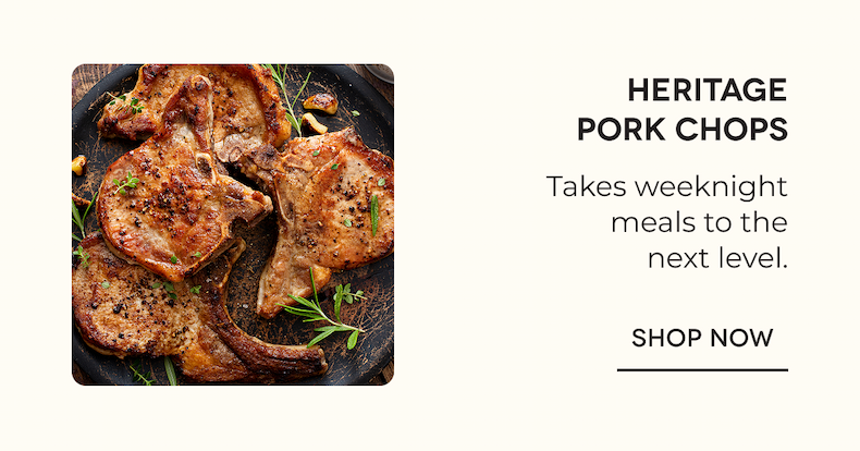 Heritage Pork Chops Takes weeknight meals to the next level. SHOP NOW