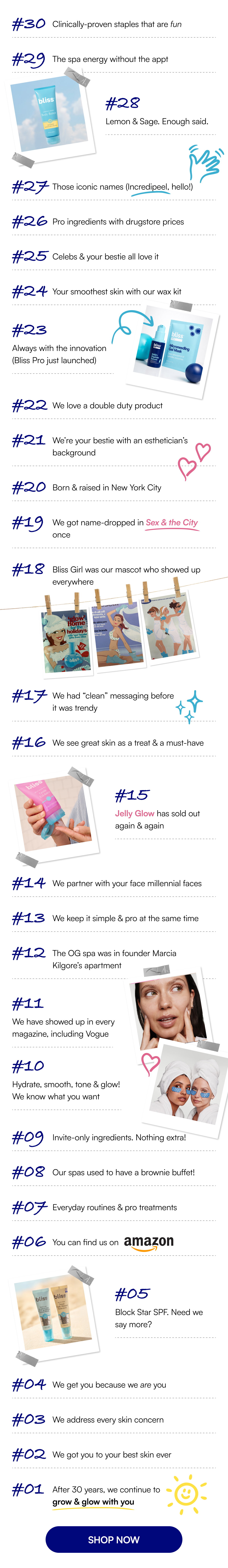 #30 Clinically-proven staples that are fun #29 The spa energy without the appt #28 Lemon & Sage. Enough said. #27 Those iconic names (Incredipeel, hello!) #26 Pro ingredients with drugstore prices #25 Celebs & your bestie all love it #24 Your smoothest skin with our wax kit #23 Always with the innovation (Bliss Pro just launched) #22 We love a double duty product #21 We’re your bestie with an esthetician’s background #20 Born & raised in New York City #19 We got name-dropped in Sex & the City once #18 Bliss Girl was our mascot who showed up everywhere #17 We had “clean” messaging before it was trendy #16 We see great skin as a treat & a must-have #15 Jelly Glow has sold out again & again #14 We partner with your face millennial faces #13 We keep it simple & pro at the same time #12 The OG spa was in founder Marcia Kilgore’s apartment #11 We have showed up in every magazine, including Vogue #10 Hydrate, smooth, tone & glow! We know what you want #09 Invite-only ingredients. Nothing extra! #08 Our spas used to have a brownie buffet! #07 Everyday routines & pro treatments #06 You can find us on #05 Block Star SPF. Need we say more? #04 We get you because we are you #03 We address every skin concern #02 We got you to your best skin ever #01 After 30 years, we continue to grow & glow with you SHOP NOW