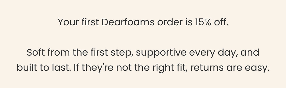 Your first Dearfoams order is 15% off. Soft from the first step, supportive every day, and built to last. If they're not the right fit, returns are easy.