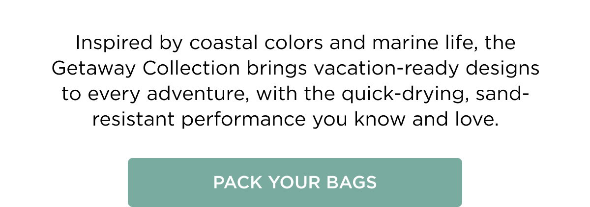 Inspired by coastal colors and marine life, the Getaway Collection brings vacation-ready designs to every adventure, with the quick-drying, sand-resistant performance you know and love. Pack Your Bags