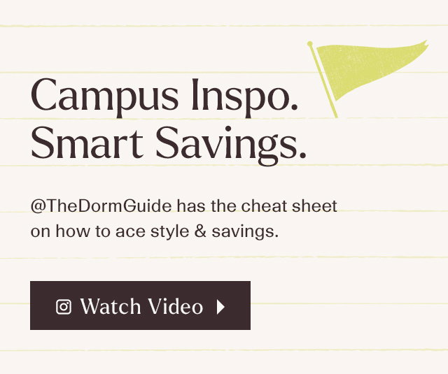 Campus Inspo. Smart Savings. @thedormguide has the cheat sheet on how to ace style & savings. Watch Video.