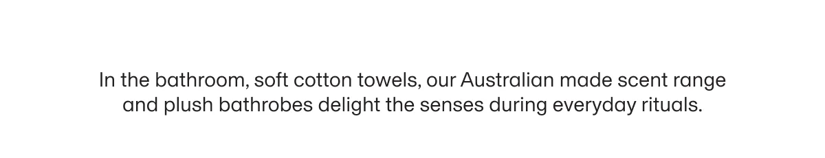 In the bathroom, soft cotton towels, our Australian made scent range and plush bathrobes delight the senses during everyday rituals.