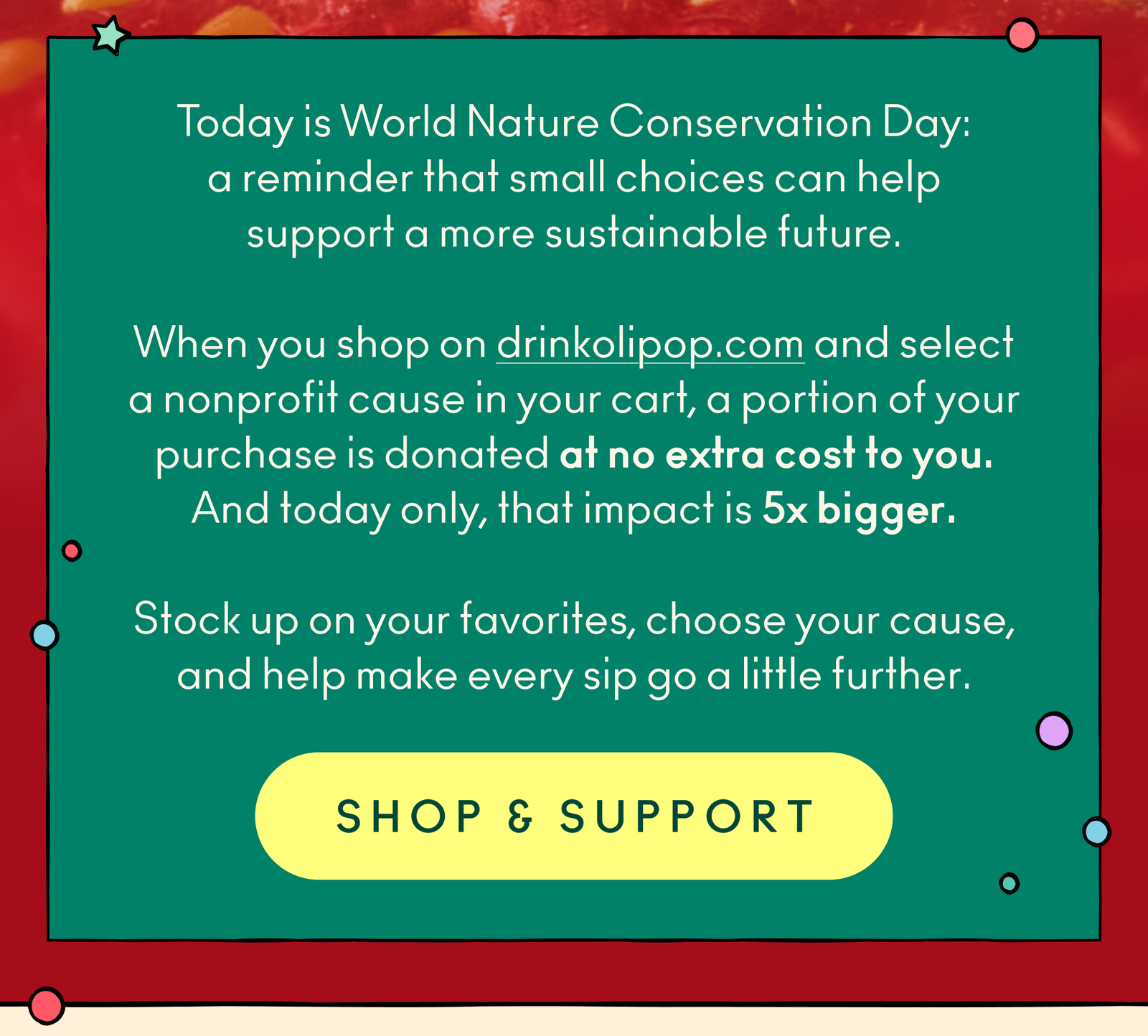 Today is World Nature Conservation Day: a reminder that small choices can help support a more sustainable future. When you shop on drinkolipop.com and select a nonprofit cause in your cart, a portion of your purchase is donated at no extra cost to you. And today only, that impact is 5x bigger. Stock up on your favorites, choose your cause, and help make every sip go a little further.