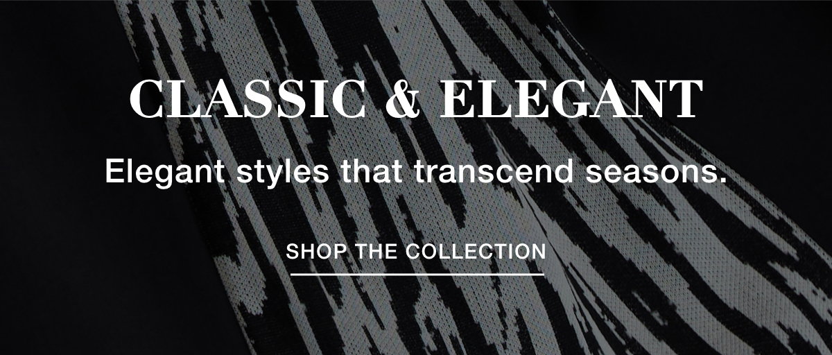 CLASSIC & ELEGANT - Elegant styles that transcend seasons. SHOP THE COLLECTION >>