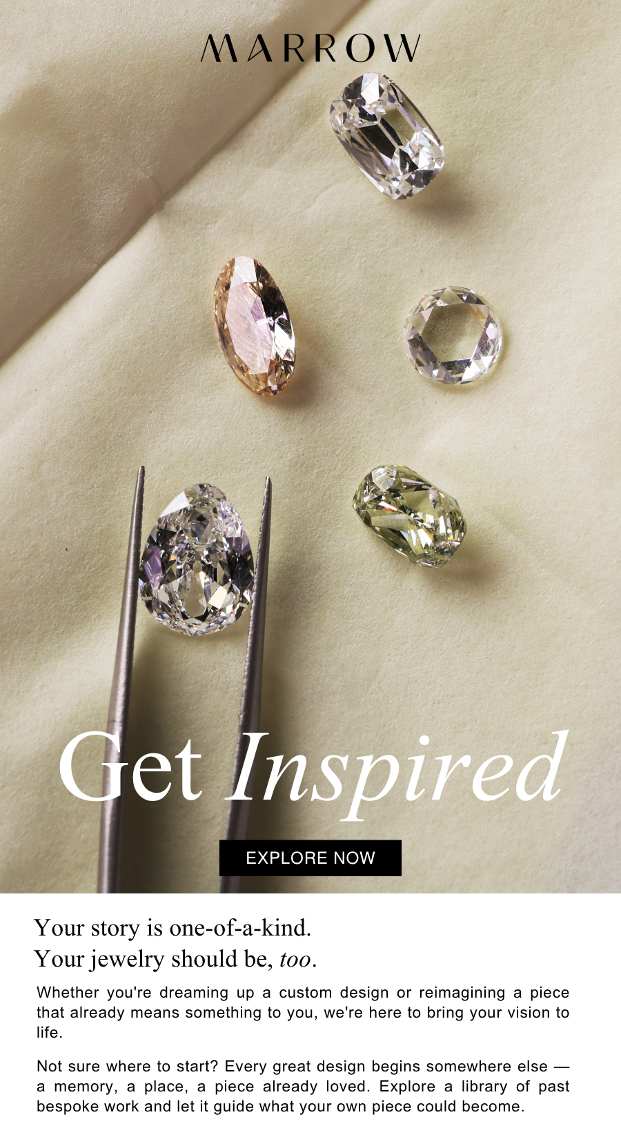Whether you're dreaming up a custom design or reimagining a piece that already means something to you, we're here to bring your vision to life.  Not sure where to start? Every great design begins somewhere else — a memory, a place, a piece already loved. Explore a library of past bespoke work and let it guide what your own piece could become.