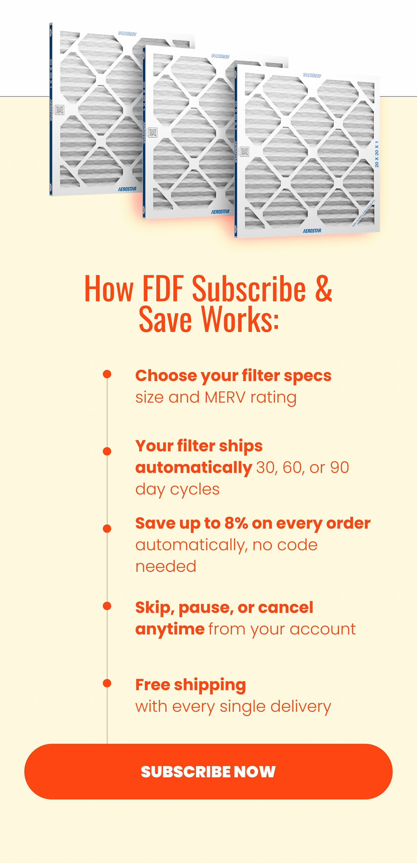How does FDF subscribe and save work? Choose your filter specs; your filter ships automatically, save up to 8% on every order. Skip, pause, or cancel anytime and get free shipping.