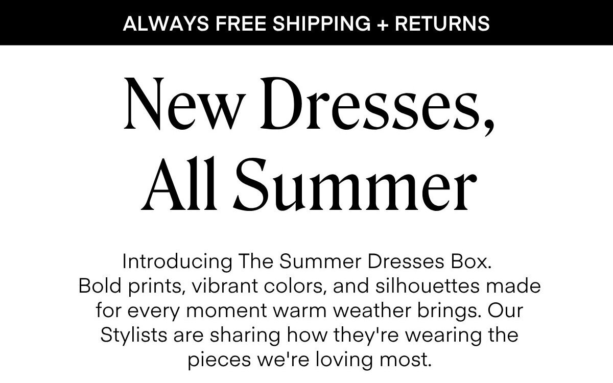 ALWAYS FREE SHIPPING + RETURNS New Dresses, All Summer Introducing The Summer Dresses Box. Bold prints, vibrant colors, and silhouettes made for every moment warm weather brings. Our Stylists are sharing how they're wearing the pieces we're loving most.