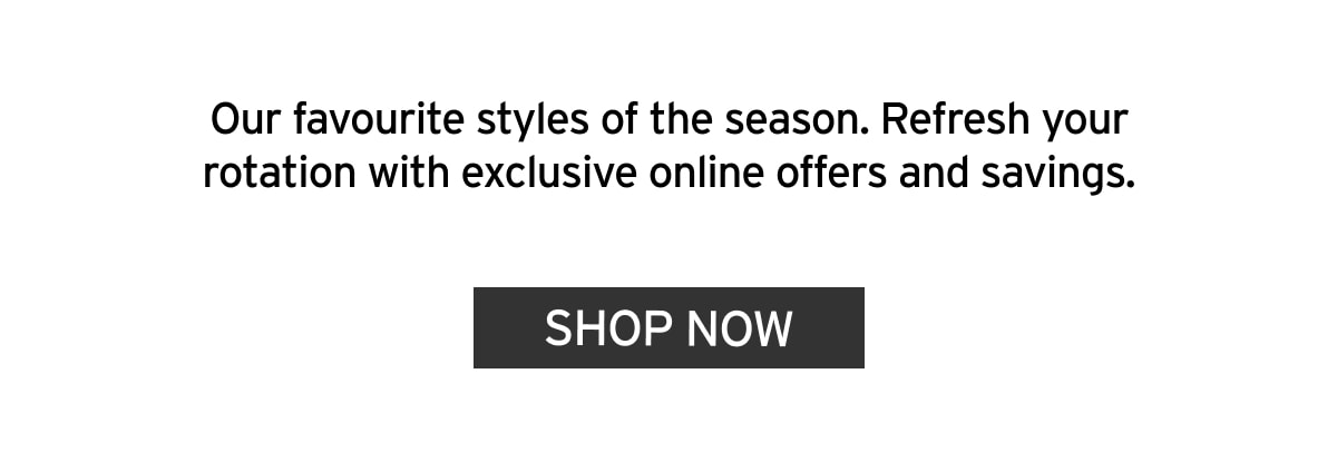 Our favourite styles of the season. Refresh your rotation with exclusive online offers and savings
