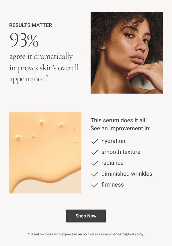 93% agree it dramatically improves skin’s overall appearance.* This serum does it all! See an improvement in: • hydration • smooth texture • radiance • diminished wrinkles • firmness Shop Now *Based on those who expressed an opinion in a consumer-perception study.