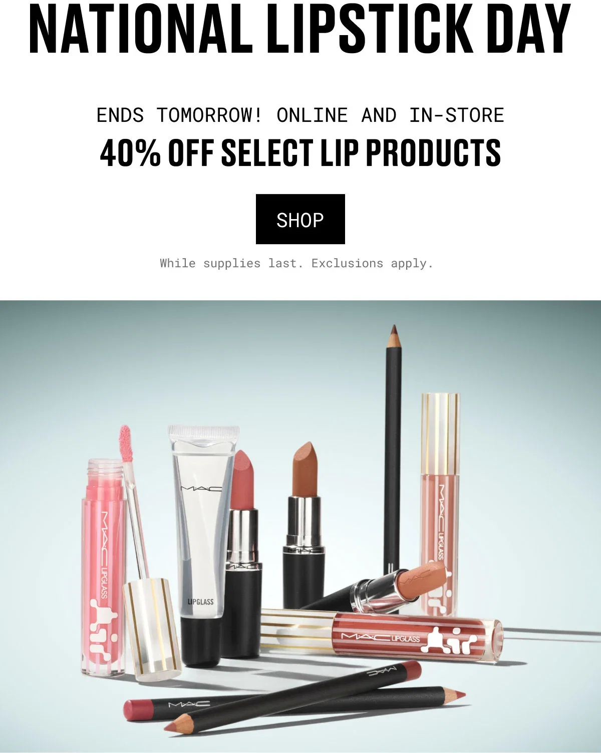 NATIONAL LIPSTICK DAY | ENDS TOMORROW! ONLINE AND IN-STORE | 40% OFF SELECT LIP PRODUCTS | SHOP | While supplies last. Exclusions apply.