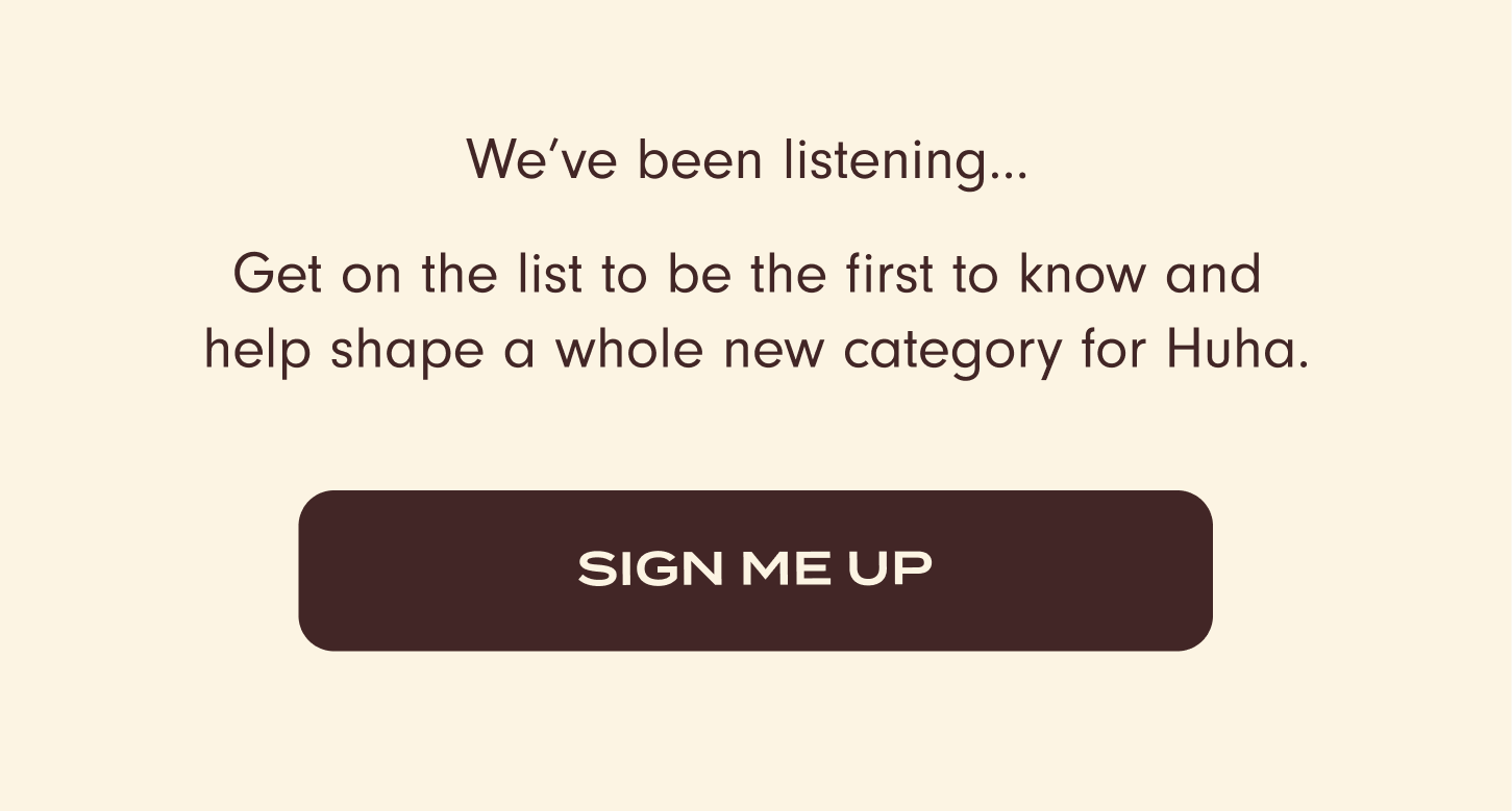 We've been listening... Get on the list to be the first to know and help shape a whole new category for Huha. Sign me up.