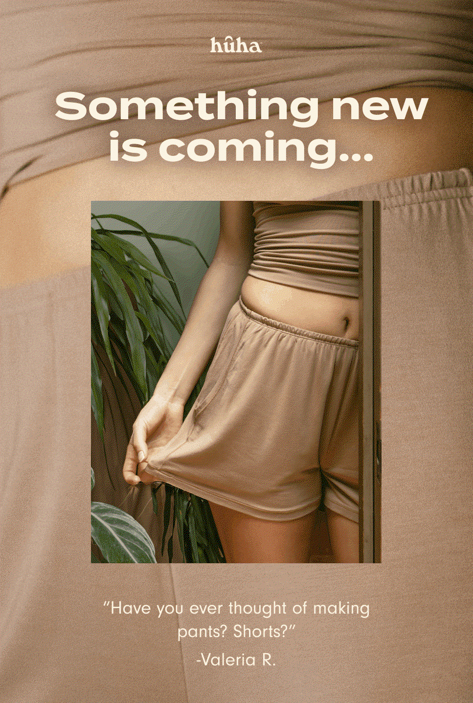 Something new is coming... "I would replace my whole wardrobe with these fabrics if I could." – Mercedes S. We've been listening... get on the list to be the first to know and help shape a whole new category for Huha. Sign me up.